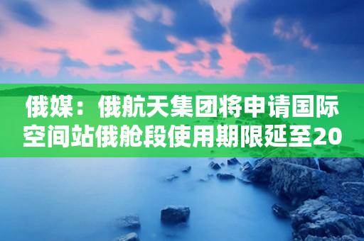 俄媒：俄航天集团将申请国际空间站俄舱段使用期限延至2028年