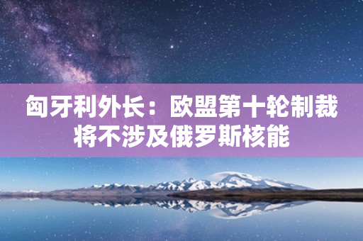 匈牙利外长：欧盟第十轮制裁将不涉及俄罗斯核能